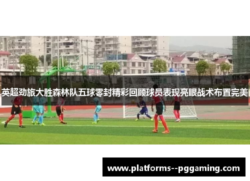 英超劲旅大胜森林队五球零封精彩回顾球员表现亮眼战术布置完美
