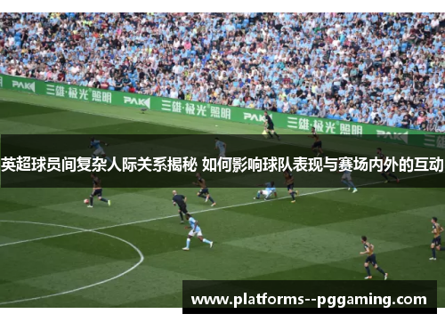 英超球员间复杂人际关系揭秘 如何影响球队表现与赛场内外的互动