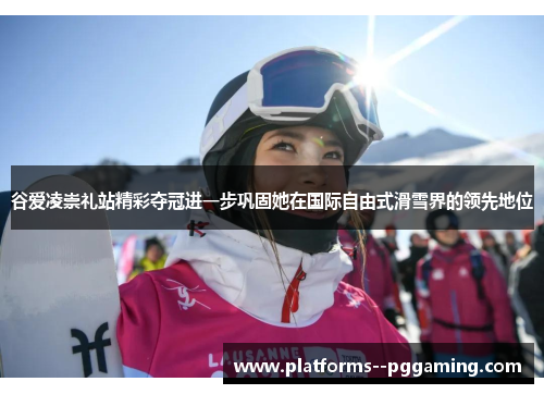 谷爱凌崇礼站精彩夺冠进一步巩固她在国际自由式滑雪界的领先地位 谷爱凌崇礼站精彩夺冠进一步巩固她在国际自由式滑雪界的领先地位