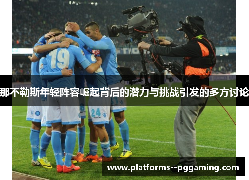 那不勒斯年轻阵容崛起背后的潜力与挑战引发的多方讨论