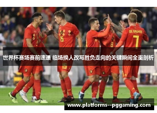 世界杯赛场赛前速递 临场换人改写胜负走向的关键瞬间全面剖析