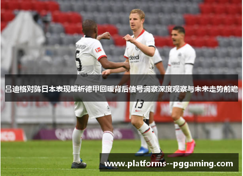 吕迪格对阵日本表现解析德甲回暖背后信号洞察深度观察与未来走势前瞻 吕迪格对阵日本表现解析德甲回暖背后信号洞察深度观察与未来走势前瞻