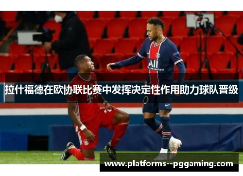 拉什福德在欧协联比赛中发挥决定性作用助力球队晋级 拉什福德在欧协联比赛中发挥决定性作用助力球队晋级