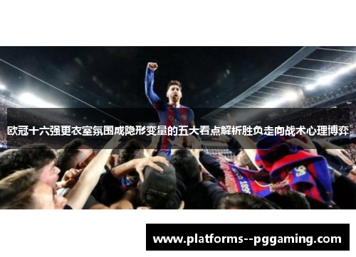 欧冠十六强更衣室氛围成隐形变量的五大看点解析胜负走向战术心理博弈