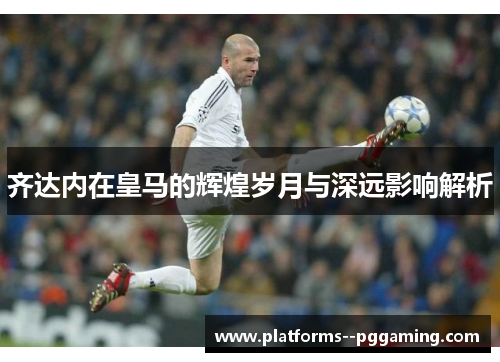 齐达内在皇马的辉煌岁月与深远影响解析