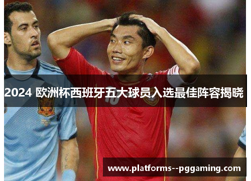 2024 欧洲杯西班牙五大球员入选最佳阵容揭晓 