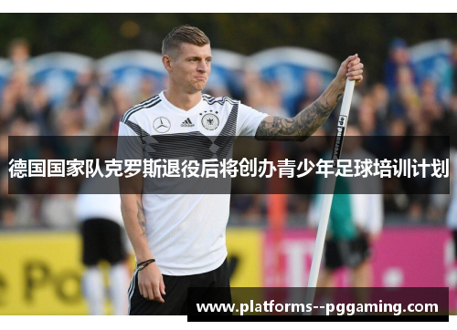 德国国家队克罗斯退役后将创办青少年足球培训计划