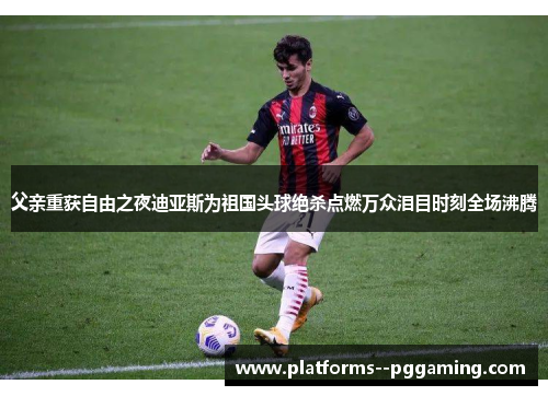 父亲重获自由之夜迪亚斯为祖国头球绝杀点燃万众泪目时刻全场沸腾