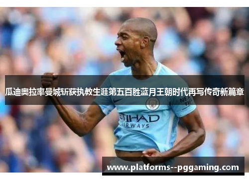 瓜迪奥拉率曼城斩获执教生涯第五百胜蓝月王朝时代再写传奇新篇章