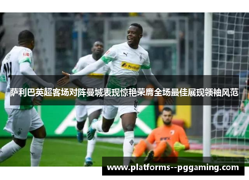 萨利巴英超客场对阵曼城表现惊艳荣膺全场最佳展现领袖风范