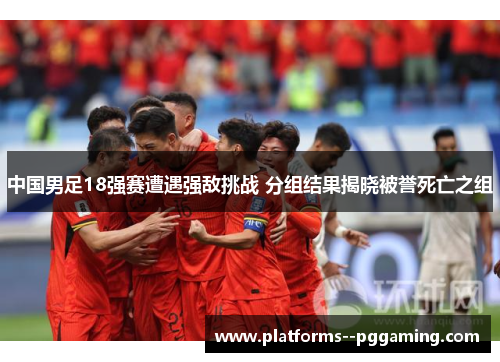 中国男足18强赛遭遇强敌挑战 分组结果揭晓被誉死亡之组
