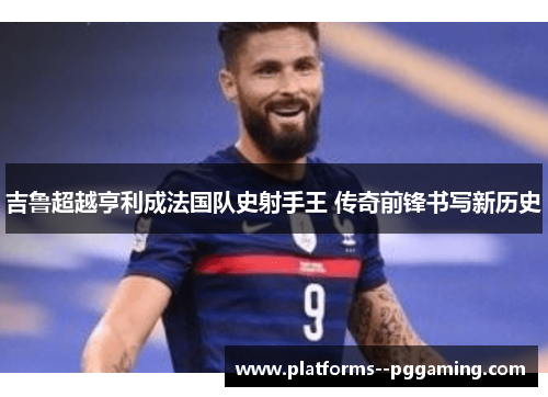 吉鲁超越亨利成法国队史射手王 传奇前锋书写新历史