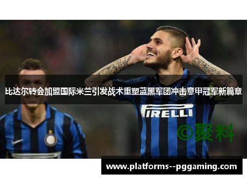 比达尔转会加盟国际米兰引发战术重塑蓝黑军团冲击意甲冠军新篇章