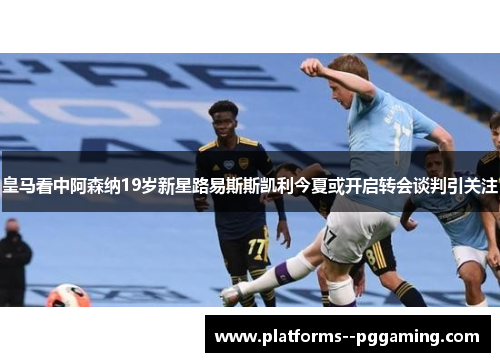 皇马看中阿森纳19岁新星路易斯斯凯利今夏或开启转会谈判引关注