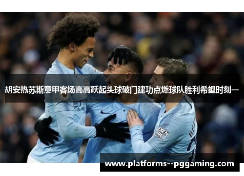 胡安热苏斯意甲客场高高跃起头球破门建功点燃球队胜利希望时刻一
