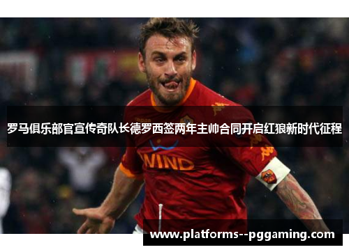 罗马俱乐部官宣传奇队长德罗西签两年主帅合同开启红狼新时代征程