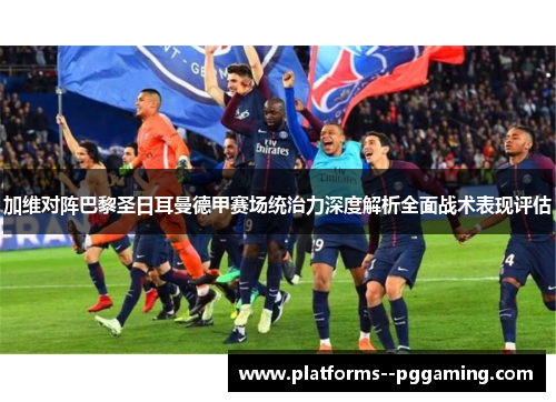 加维对阵巴黎圣日耳曼德甲赛场统治力深度解析全面战术表现评估 加维对阵巴黎圣日耳曼德甲赛场统治力深度解析全面战术表现评估